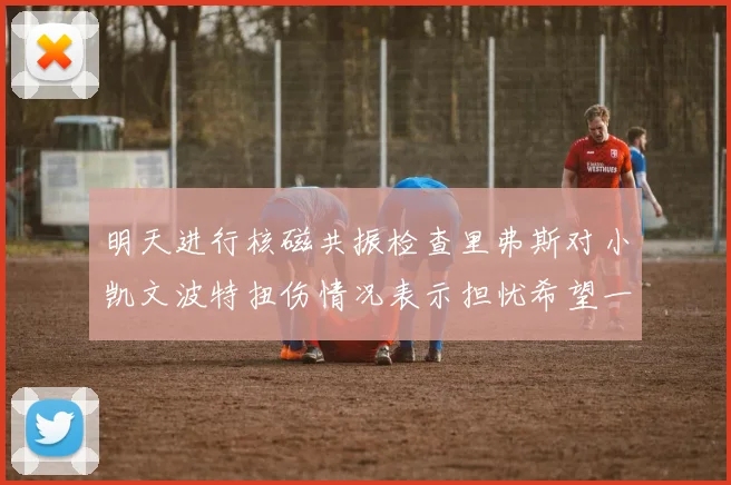 明天进行核磁共振检查里弗斯对小凯文波特扭伤情况表示担忧希望一切顺利