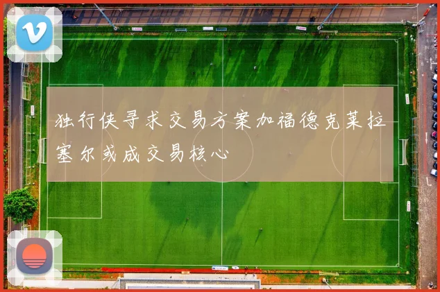 独行侠寻求交易方案加福德克莱拉塞尔或成交易核心