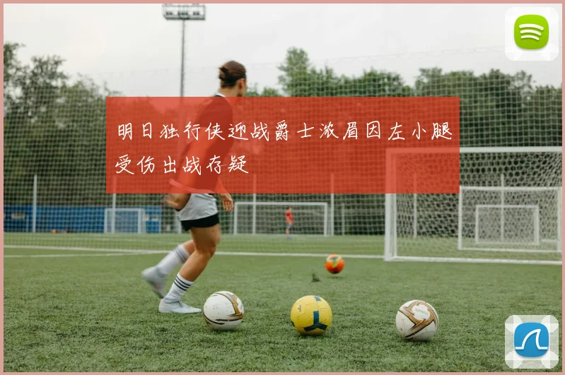 明日独行侠迎战爵士浓眉因左小腿受伤出战存疑