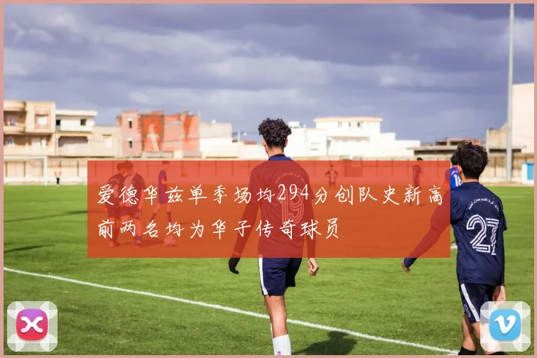 爱德华兹单季场均294分创队史新高前两名均为华子传奇球员