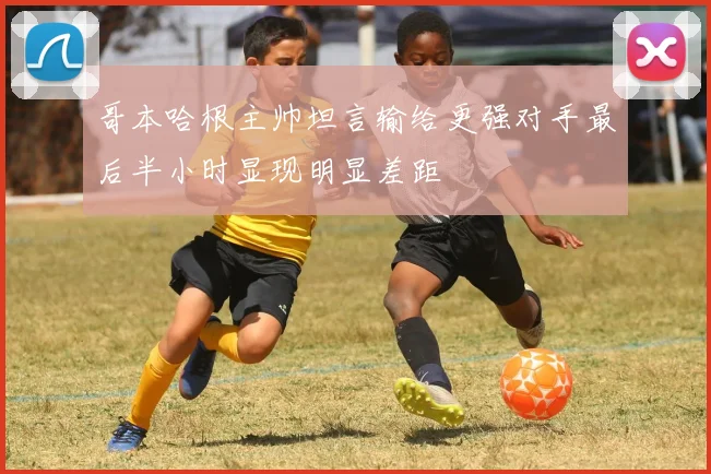 哥本哈根主帅坦言输给更强对手最后半小时显现明显差距
