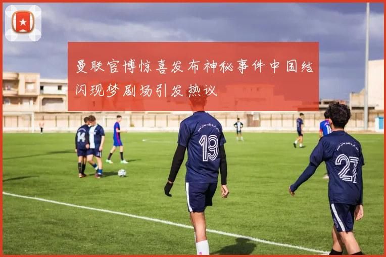 曼联官博惊喜发布神秘事件中国结闪现梦剧场引发热议