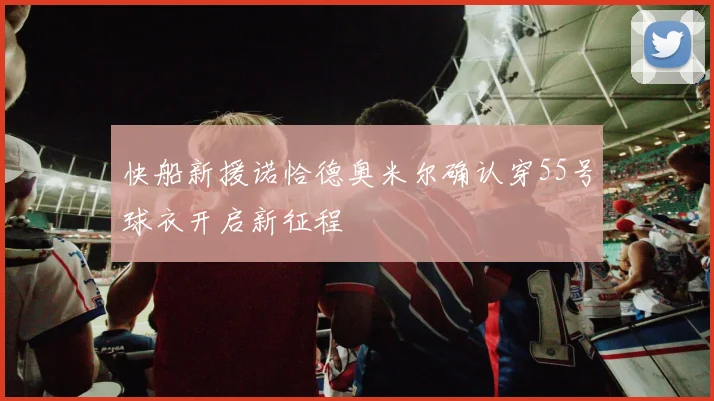 快船新援诺恰德奥米尔确认穿55号球衣开启新征程