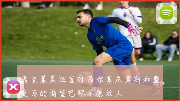 马克莱莱坦言对马尔基尼奥斯加盟皇马的渴望巴黎不愿放人