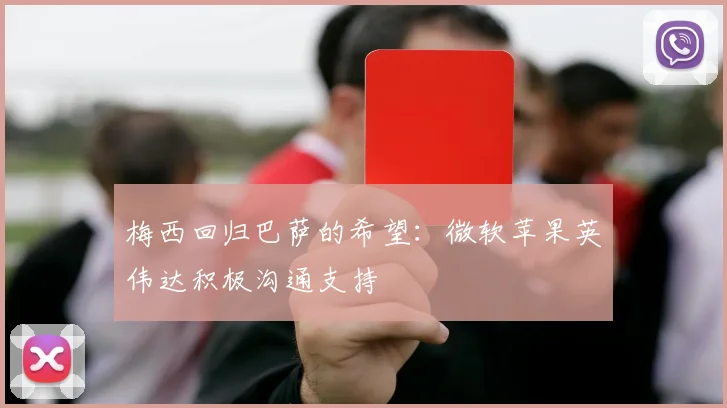梅西回归巴萨的希望：微软苹果英伟达积极沟通支持