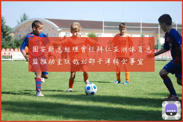 国安新总经理曾任拜仁亚洲体育总监推动金玟哉刘邵子洋转会事宜