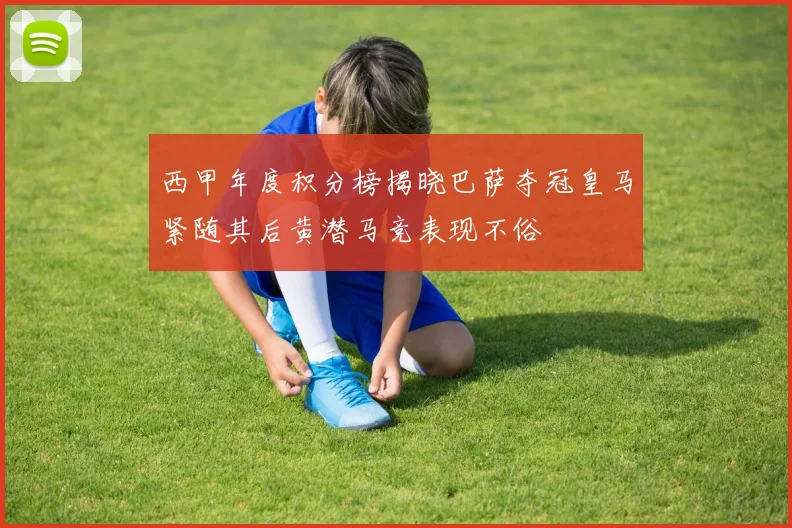 西甲年度积分榜揭晓巴萨夺冠皇马紧随其后黄潜马竞表现不俗