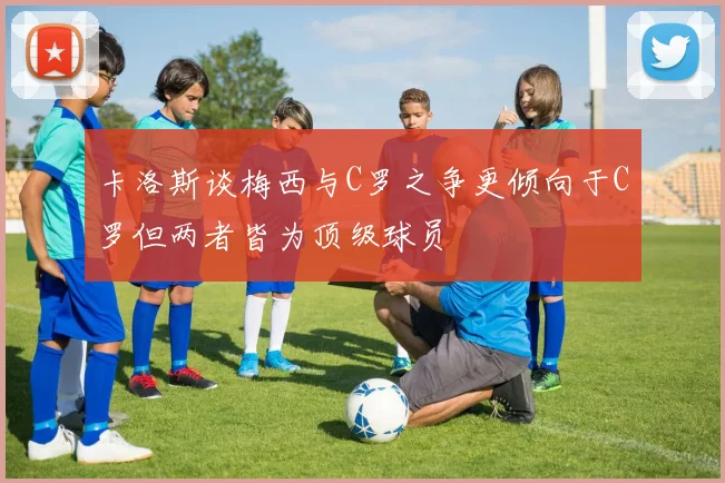 卡洛斯谈梅西与C罗之争更倾向于C罗但两者皆为顶级球员