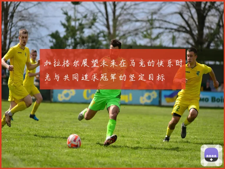 加拉格尔展望未来在马竞的快乐时光与共同追求冠军的坚定目标