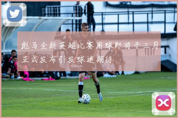 彪马全新英超比赛用球即将于三月正式发布引发球迷期待