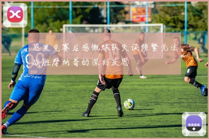 恩里克赛后感慨球队失误频繁无法战胜摩纳哥的深刻反思