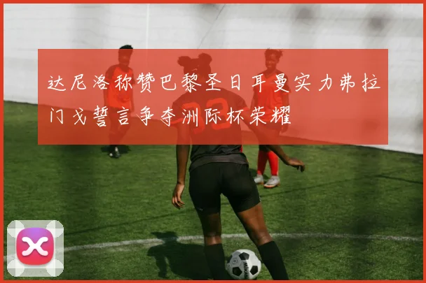 达尼洛称赞巴黎圣日耳曼实力弗拉门戈誓言争夺洲际杯荣耀