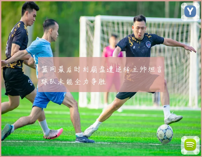 篮网最后时刻崩盘遭逆转主帅坦言球队未能全力争胜