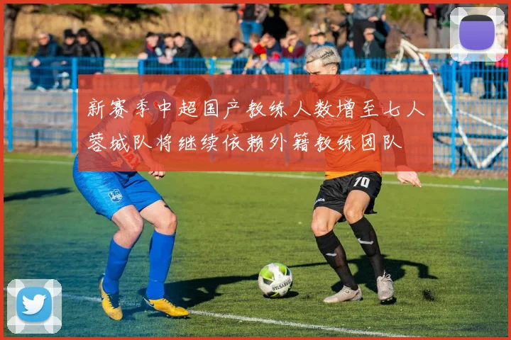 新赛季中超国产教练人数增至七人蓉城队将继续依赖外籍教练团队