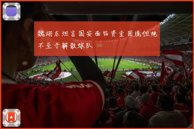 魏翊东坦言国安面临资金困境但绝不至于解散球队