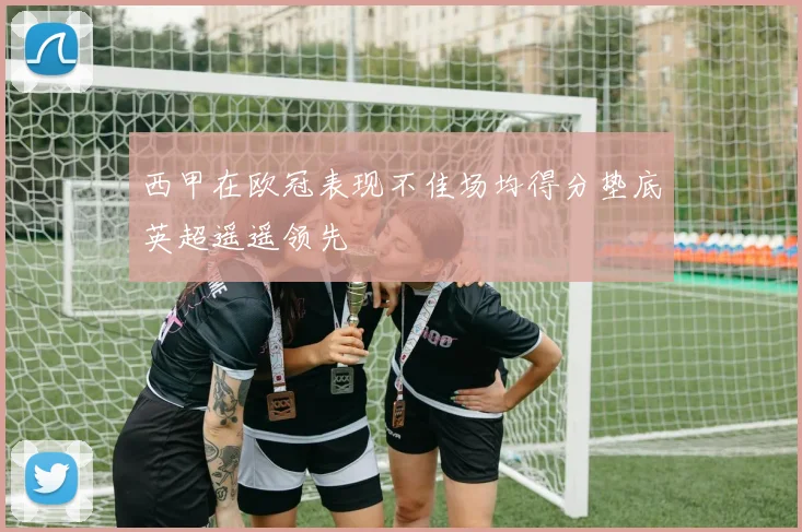 西甲在欧冠表现不佳场均得分垫底英超遥遥领先