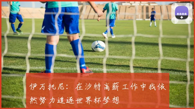 伊万托尼：在沙特高薪工作中我依然努力追逐世界杯梦想