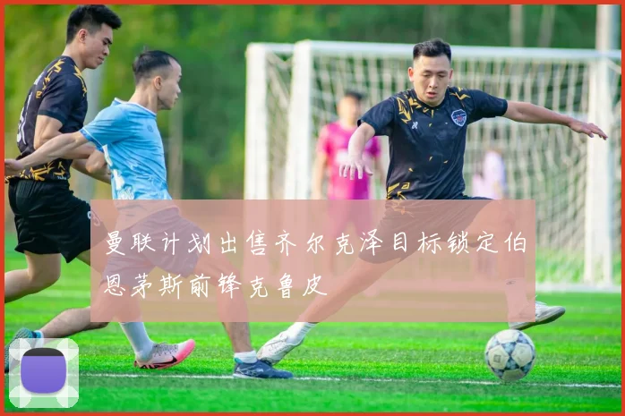 曼联计划出售齐尔克泽目标锁定伯恩茅斯前锋克鲁皮