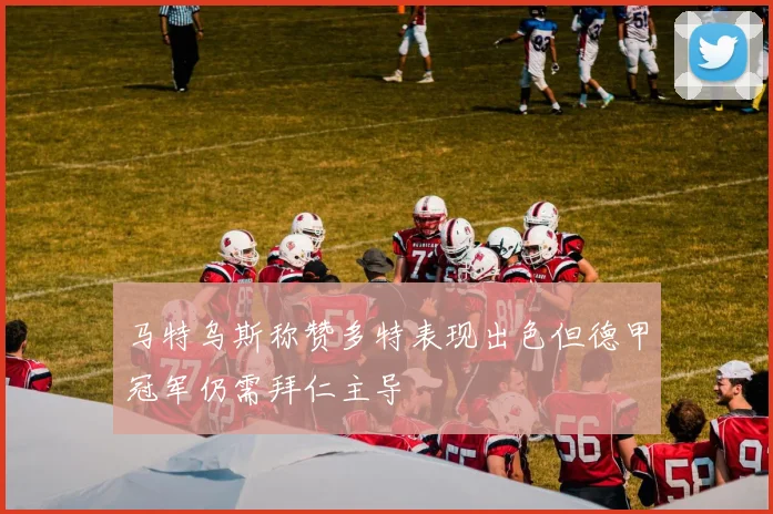 马特乌斯称赞多特表现出色但德甲冠军仍需拜仁主导