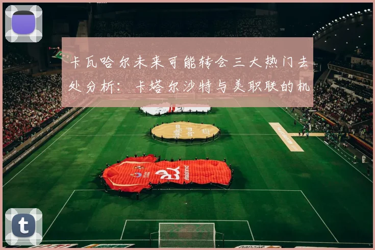 卡瓦哈尔未来可能转会三大热门去处分析：卡塔尔沙特与美职联的机会