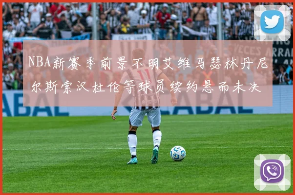 NBA新赛季前景不明艾维马瑟林丹尼尔斯索汉杜伦等球员续约悬而未决