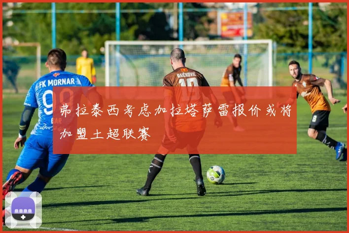 弗拉泰西考虑加拉塔萨雷报价或将加盟土超联赛