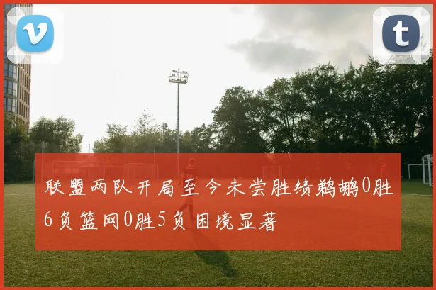 联盟两队开局至今未尝胜绩鹈鹕0胜6负篮网0胜5负困境显著