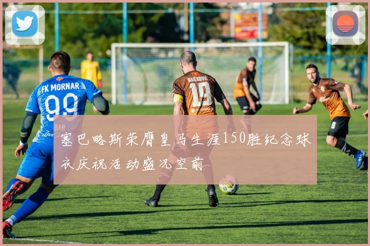 塞巴略斯荣膺皇马生涯150胜纪念球衣庆祝活动盛况空前