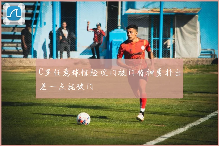 C罗任意球惊险攻门被门将神勇扑出差一点就破门