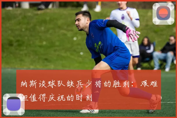 纳斯谈球队缺兵少将的胜利：艰难但值得庆祝的时刻