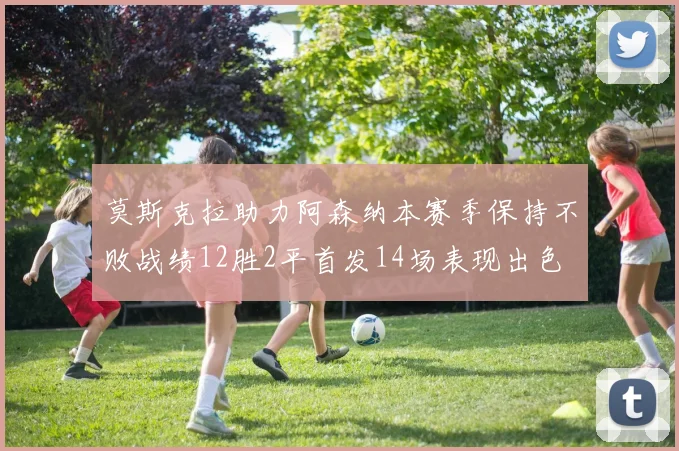 莫斯克拉助力阿森纳本赛季保持不败战绩12胜2平首发14场表现出色