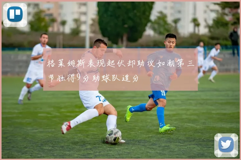 格莱姆斯表现起伏却助攻如潮第三节独得9分助球队追分