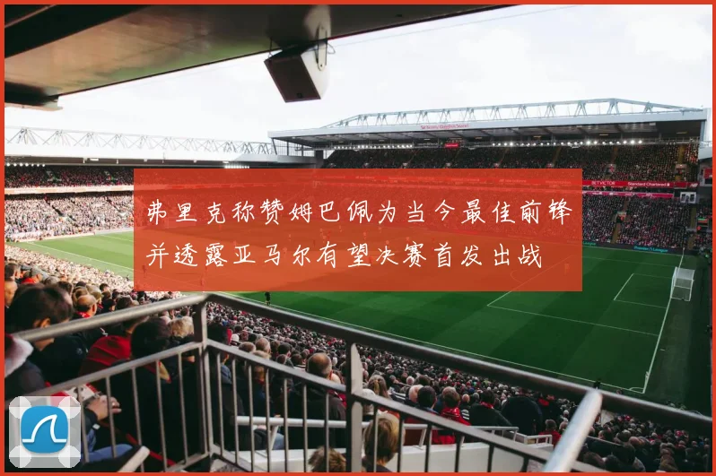 弗里克称赞姆巴佩为当今最佳前锋并透露亚马尔有望决赛首发出战