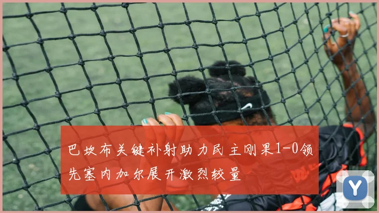巴坎布关键补射助力民主刚果1-0领先塞内加尔展开激烈较量
