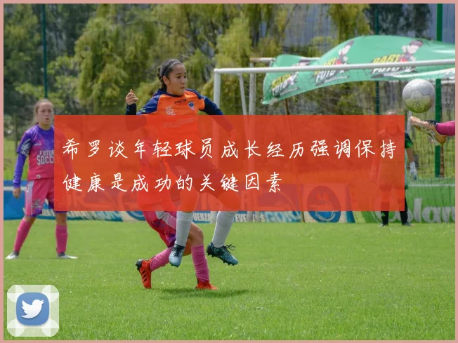 希罗谈年轻球员成长经历强调保持健康是成功的关键因素