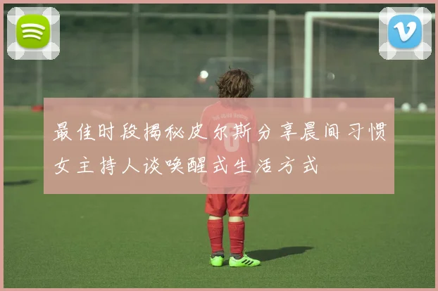 最佳时段揭秘皮尔斯分享晨间习惯女主持人谈唤醒式生活方式