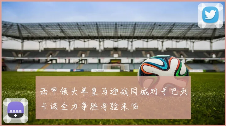 西甲领头羊皇马迎战同城对手巴列卡诺全力争胜考验来临
