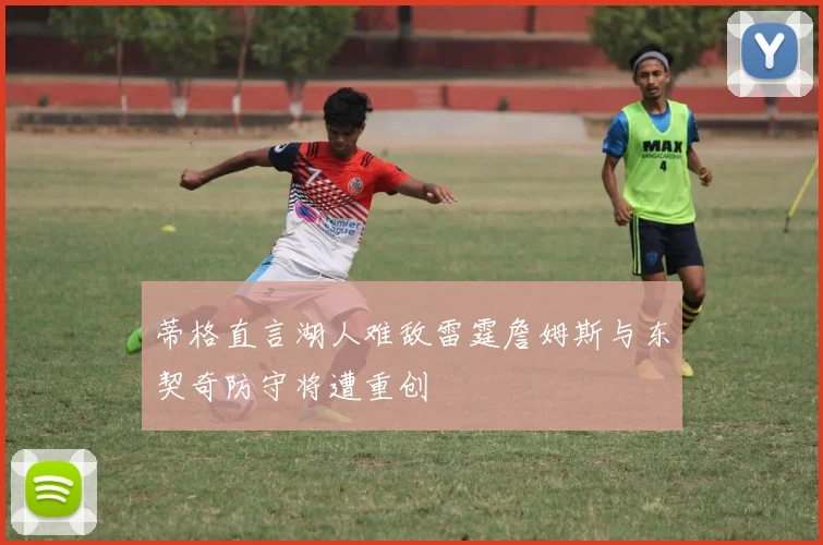 蒂格直言湖人难敌雷霆詹姆斯与东契奇防守将遭重创