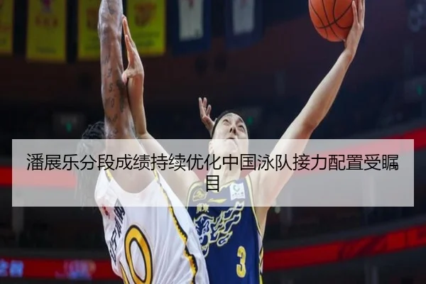 潘展乐分段成绩持续优化中国泳队接力配置受瞩目 - 3377Sports